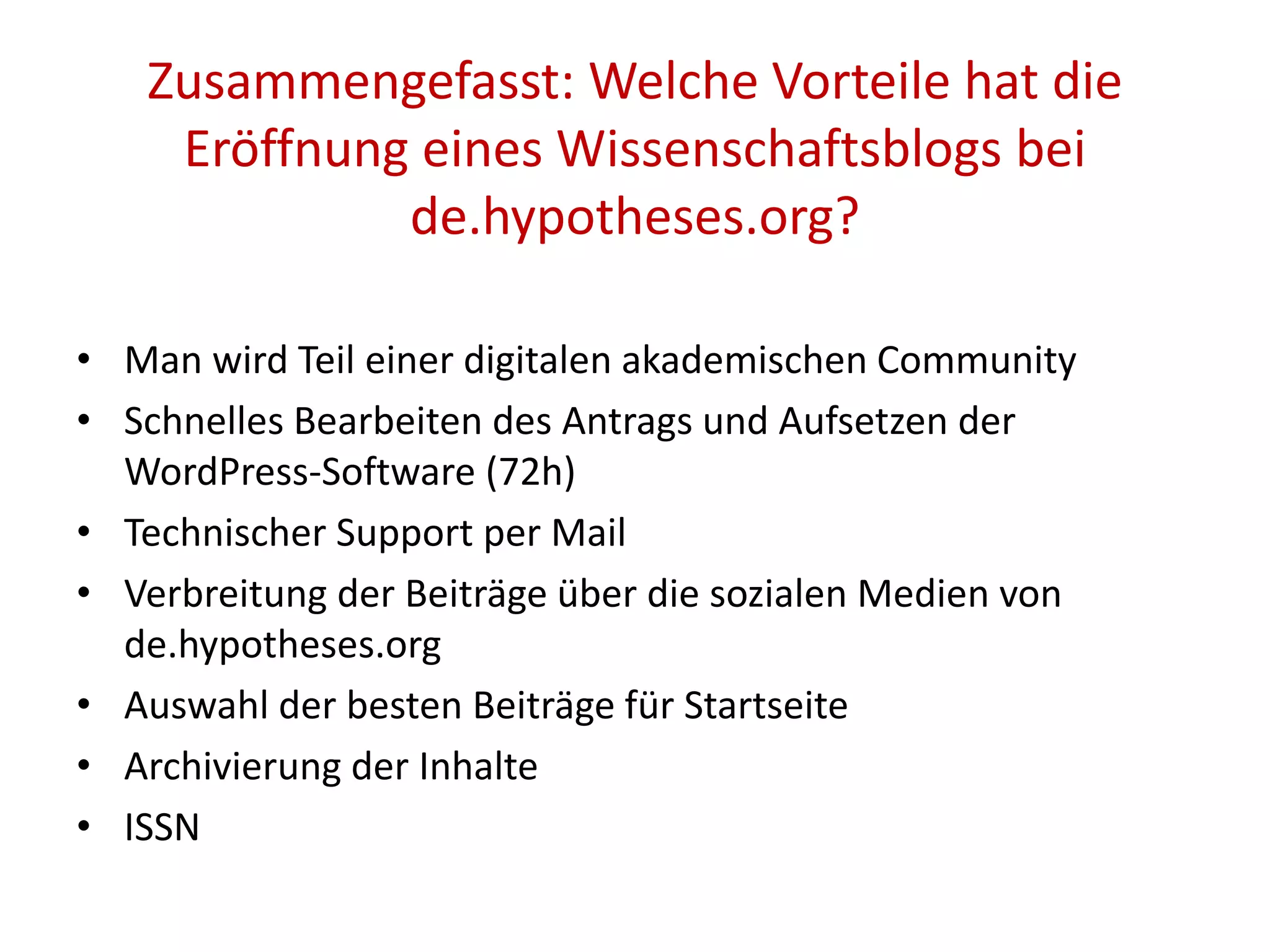 Zusammengefasst: Welche Vorteile hat die
Eröffnung eines Wissenschaftsblogs bei
de.hypotheses.org?
• Man wird Teil einer digitalen akademischen Community
• Schnelles Bearbeiten des Antrags und Aufsetzen der
WordPress-Software (72h)
• Technischer Support per Mail
• Verbreitung der Beiträge über die sozialen Medien von
de.hypotheses.org
• Auswahl der besten Beiträge für Startseite
• Archivierung der Inhalte
• ISSN
 
