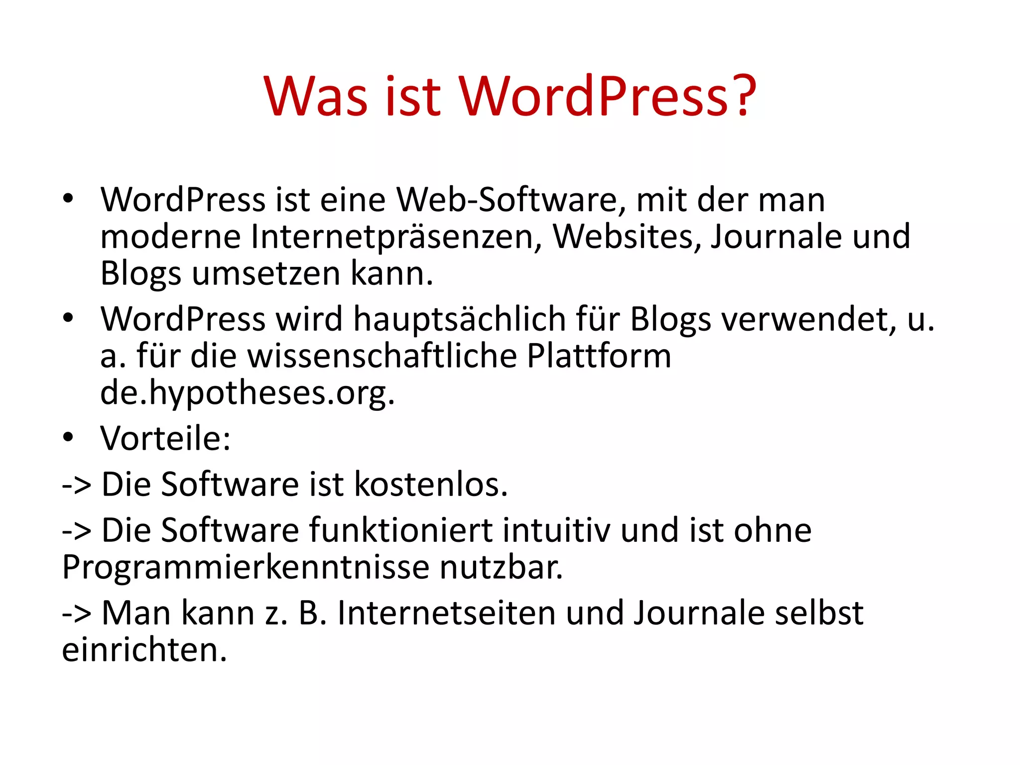 Was ist WordPress?
• WordPress ist eine Web-Software, mit der man
moderne Internetpräsenzen, Websites, Journale und
Blogs umsetzen kann.
• WordPress wird hauptsächlich für Blogs verwendet, u.
a. für die wissenschaftliche Plattform
de.hypotheses.org.
• Vorteile:
-> Die Software ist kostenlos.
-> Die Software funktioniert intuitiv und ist ohne
Programmierkenntnisse nutzbar.
-> Man kann z. B. Internetseiten und Journale selbst
einrichten.
 