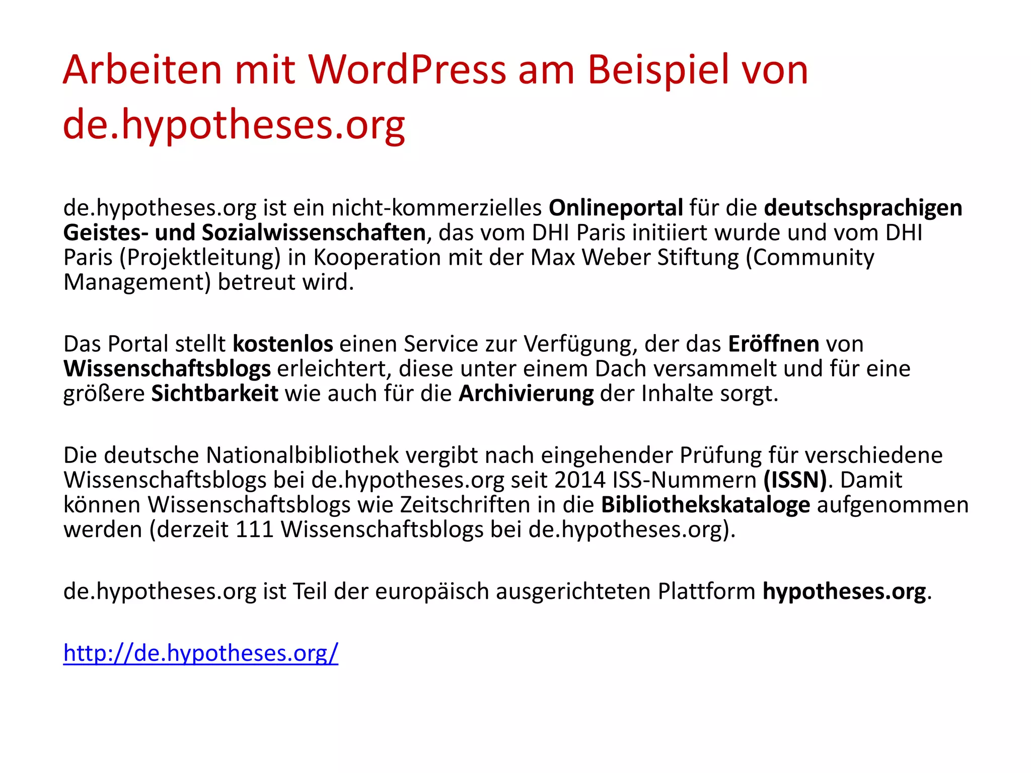Arbeiten mit WordPress am Beispiel von
de.hypotheses.org
de.hypotheses.org ist ein nicht-kommerzielles Onlineportal für die deutschsprachigen
Geistes- und Sozialwissenschaften, das vom DHI Paris initiiert wurde und vom DHI
Paris (Projektleitung) in Kooperation mit der Max Weber Stiftung (Community
Management) betreut wird.
Das Portal stellt kostenlos einen Service zur Verfügung, der das Eröffnen von
Wissenschaftsblogs erleichtert, diese unter einem Dach versammelt und für eine
größere Sichtbarkeit wie auch für die Archivierung der Inhalte sorgt.
Die deutsche Nationalbibliothek vergibt nach eingehender Prüfung für verschiedene
Wissenschaftsblogs bei de.hypotheses.org seit 2014 ISS-Nummern (ISSN). Damit
können Wissenschaftsblogs wie Zeitschriften in die Bibliothekskataloge aufgenommen
werden (derzeit 111 Wissenschaftsblogs bei de.hypotheses.org).
de.hypotheses.org ist Teil der europäisch ausgerichteten Plattform hypotheses.org.
http://de.hypotheses.org/
 