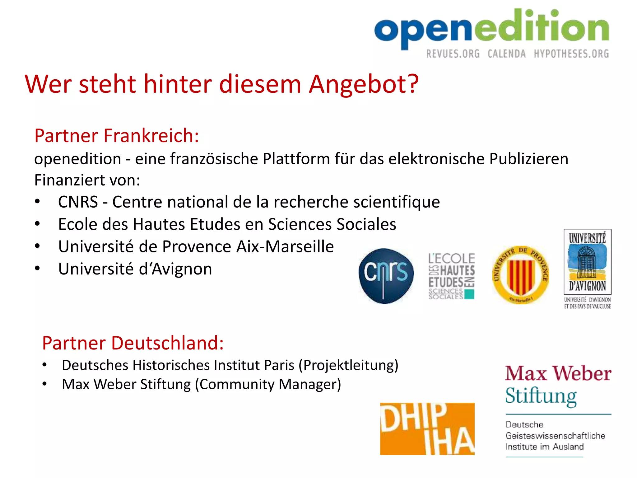 Partner Frankreich:
openedition - eine französische Plattform für das elektronische Publizieren
Finanziert von:
• CNRS - Centre national de la recherche scientifique
• Ecole des Hautes Etudes en Sciences Sociales
• Université de Provence Aix-Marseille
• Université d‘Avignon
Partner Deutschland:
• Deutsches Historisches Institut Paris (Projektleitung)
• Max Weber Stiftung (Community Manager)
Wer steht hinter diesem Angebot?
 