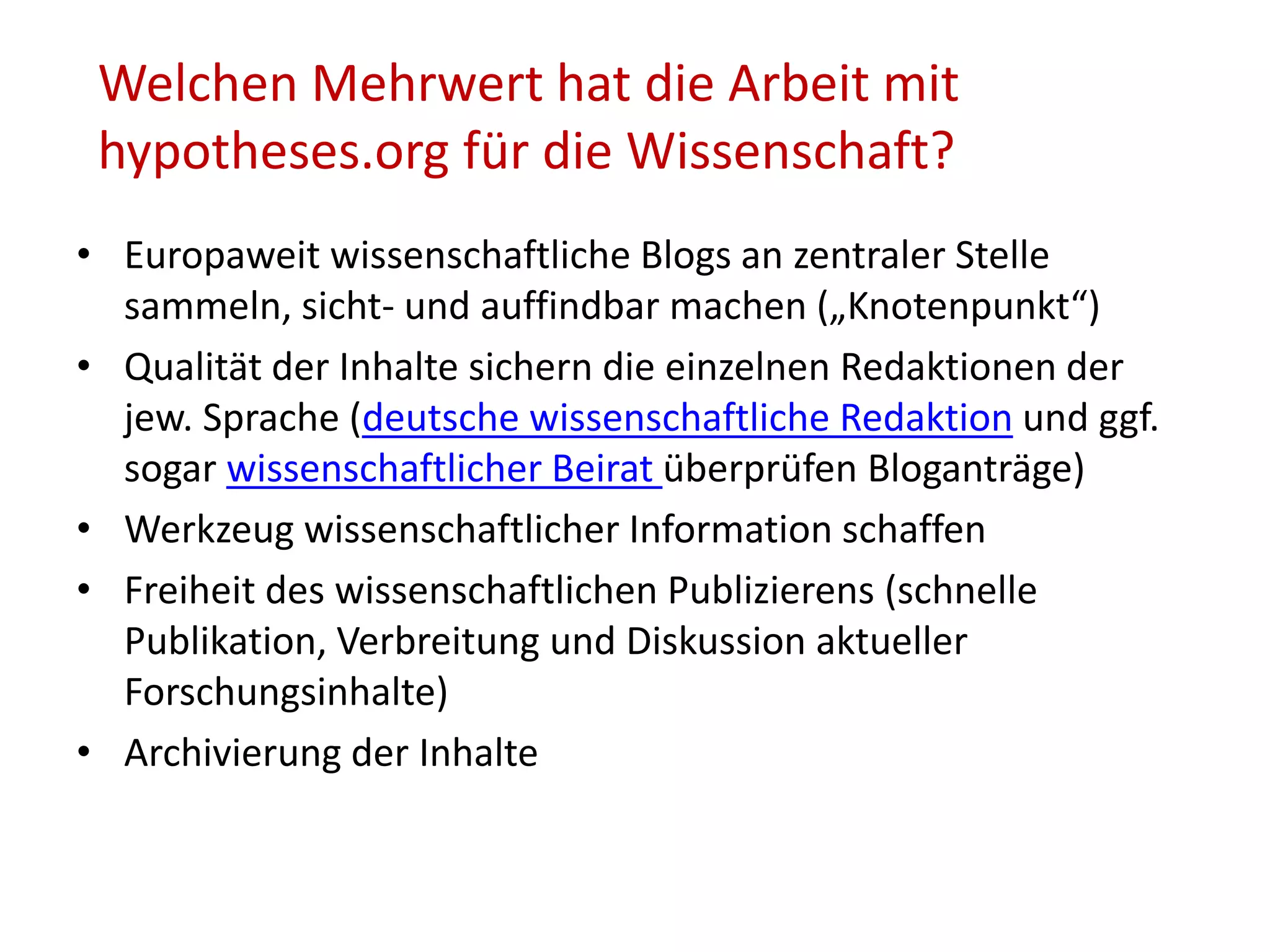Welchen Mehrwert hat die Arbeit mit
hypotheses.org für die Wissenschaft?
• Europaweit wissenschaftliche Blogs an zentraler Stelle
sammeln, sicht- und auffindbar machen („Knotenpunkt“)
• Qualität der Inhalte sichern die einzelnen Redaktionen der
jew. Sprache (deutsche wissenschaftliche Redaktion und ggf.
sogar wissenschaftlicher Beirat überprüfen Bloganträge)
• Werkzeug wissenschaftlicher Information schaffen
• Freiheit des wissenschaftlichen Publizierens (schnelle
Publikation, Verbreitung und Diskussion aktueller
Forschungsinhalte)
• Archivierung der Inhalte
 