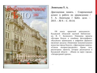 .
Леонтьева Т. А.
Драгоценная память : Современный
аспект в работе по краеведению /
Т. А. Леонтьева // Библ. дело. –
2015. – № 9. – С. 10-14.
Об опыте проектной деятельности
Калужской областной научной библиотеки
им. В. Г. Белинского. Освещены проекты
«История Калуги в семейных фотографиях»,
«Калужское краеведение в цифровом формате»
(включает разделы «Памятники монументального
искусства города Калуги», «Драгоценная память»,
«Список интернет-ресурсов»). Кроме того,
рассмотрены проекты, которые реализуются в
Калужской области – «Имена на карте города»,
«Литературный туризм».
 