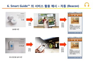 실내용 비콘
전시
음성
안내
6. Smart Guide™ 의 서비스 활용 예시 – 자동 (Beacon)
작품해설
OOO작품 으로 1996년도 탄생
본 작품은 루드리히 반 스타인
작품으로 사실주의 사진의 거장
으로 후기작품에 속
방수/방진용 실외 비콘
전시
음성
안내
작품해설
OOO작품 으로 1996년도 탄생
본 작품은 루드리히 반 스타인
작품으로 사실주의 사진의 거장
으로 후기작품에 속
자동
인식
자동
인식
 
