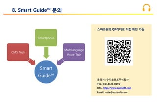8. Smart Guide™ 문의
Smart
Guide™
CMS Tech
Smartphone
Multilanguage
Voice Tech
스마트폰의 QR리더로 직접 확인 가능
문의처 : 수지소프트주식회사
TEL. 070-4323-0295
URL. http://www.suzisoft.com
Email. suzie@suzisoft.com
 