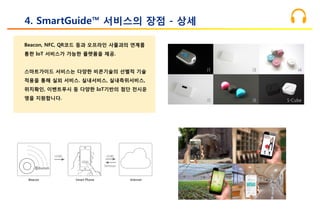 Beacon, NFC, QR코드 등과 오프라인 사물과의 연계를
통한 IoT 서비스가 가능한 플랫폼을 제공.
스마트가이드 서비스는 다양한 비콘기술의 선별적 기술
적용을 통해 실외 서비스. 실내서비스, 실내측위서비스,
위치확인, 이벤트푸시 등 다양한 IoT기반의 첨단 전시운
영을 지원합니다.
4. SmartGuide™ 서비스의 장점 - 상세
 