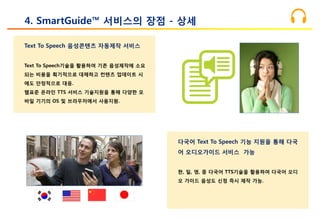 Text To Speech 음성콘텐츠 자동제작 서비스
Text To Speech기술을 활용하여 기존 음성제작에 소요
되는 비용을 획기적으로 대체하고 컨텐츠 업데이트 시
에도 안정적으로 대응.
웹표준 온라인 TTS 서비스 기술지원을 통해 다양한 모
바일 기기의 OS 및 브라우저에서 사용지원.
4. SmartGuide™ 서비스의 장점 - 상세
다국어 Text To Speech 기능 지원을 통해 다국
어 오디오가이드 서비스 가능
한, 일, 영, 중 다국어 TTS기술을 활용하여 다국어 오디
오 가이드 음성도 신청 즉시 제작 가능.
 