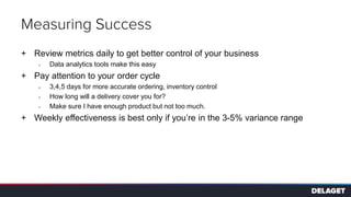 Measuring Success
+ Review metrics daily to get better control of your business
> Data analytics tools make this easy
+ Pay attention to your order cycle
> 3,4,5 days for more accurate ordering, inventory control
> How long will a delivery cover you for?
> Make sure I have enough product but not too much.
+ Weekly effectiveness is best only if you’re in the 3-5% variance range
 