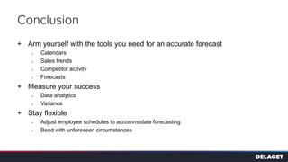 Conclusion
+ Arm yourself with the tools you need for an accurate forecast
> Calendars
> Sales trends
> Competitor activity
> Forecasts
+ Measure your success
> Data analytics
> Variance
+ Stay flexible
> Adjust employee schedules to accommodate forecasting
> Bend with unforeseen circumstances
 