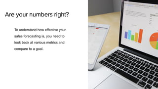 Are your numbers right?
To understand how effective your
sales forecasting is, you need to
look back at various metrics and
compare to a goal.
 