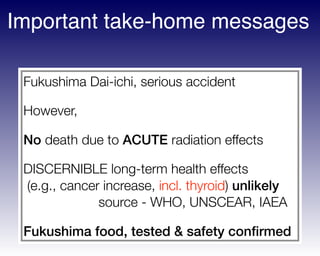 Fukushima Dai-ichi, serious accident
However,
No death due to ACUTE radiation effects
DISCERNIBLE long-term health effects 
(e.g., cancer increase, incl. thyroid) unlikely 
source - WHO, UNSCEAR, IAEA
Fukushima food, tested & safety conﬁrmed
Important take-home messages
 