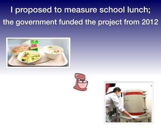 I proposed to measure school lunch;
the government funded the project from 2012
 