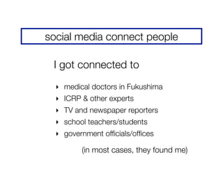 social media connect people
‣ medical doctors in Fukushima
‣ ICRP & other experts
‣ TV and newspaper reporters
‣ school teachers/students
‣ government ofﬁcials/ofﬁces
I got connected to
(in most cases, they found me)
 