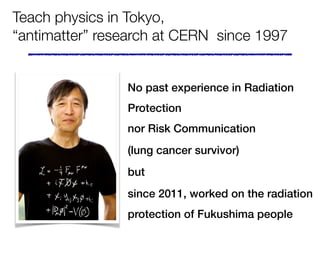 Teach physics in Tokyo,
“antimatter” research at CERN since 1997
No past experience in Radiation
Protection  
nor Risk Communication
(lung cancer survivor)
but
since 2011, worked on the radiation
protection of Fukushima peoplePhoto CERN
 