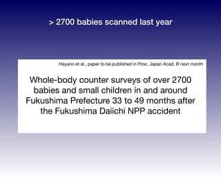 Whole-body counter surveys of over 2700
babies and small children in and around
Fukushima Prefecture 33 to 49 months after
the Fukushima Daiichi NPP accident
Hayano et al., paper to be published in Proc. Japan Acad. B next month
> 2700 babies scanned last year
 