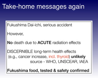 Fukushima Dai-ichi, serious accident
However,
No death due to ACUTE radiation effects
DISCERNIBLE long-term health effects 
(e.g., cancer increase, incl. thyroid) unlikely 
source - WHO, UNSCEAR, IAEA
Fukushima food, tested & safety conﬁrmed
Take-home messages again
 