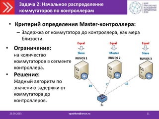 Задача 2: Начальное распределение
коммутаторов по контроллерам
23.09.2015 vpashkov@arccn.ru 11
• Критерий определения Master-контроллера:
– Задержка от коммутатора до контроллера, как мера
близости.
• Ограничение:
на количество
коммутаторов в сегменте
контроллера.
• Решение:
Жадный алгоритм по
значению задержки от
коммутатора до
контроллеров.
 
