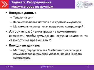 Задача 5: Распределение
коммутаторов по группам
23.09.2015 vpashkov@arccn.ru 17
• Входные данные:
– Топология сети
– Количество новых потоков с каждого коммутатора
– Максимально допустимая нагрузка на контроллер P
• Алгоритм разбиения графа на компоненты
связности, чтобы суммарная нагрузка компоненты
связности не превышала P.
• Выходные данные:
– Матрица, определяющая Master-контроллеры для
коммутаторов и сегменты управления для каждого
контроллера.
 