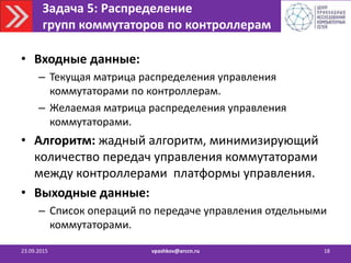 Задача 5: Распределение
групп коммутаторов по контроллерам
23.09.2015 vpashkov@arccn.ru 18
• Входные данные:
– Текущая матрица распределения управления
коммутаторами по контроллерам.
– Желаемая матрица распределения управления
коммутаторами.
• Алгоритм: жадный алгоритм, минимизирующий
количество передач управления коммутаторами
между контроллерами платформы управления.
• Выходные данные:
– Список операций по передаче управления отдельными
коммутаторами.
 