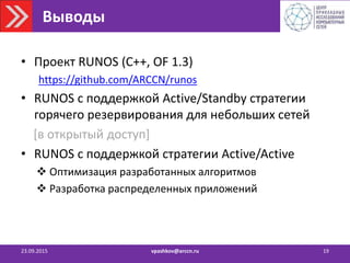 Выводы
23.09.2015 vpashkov@arccn.ru 19
• Проект RUNOS (C++, OF 1.3)
https://github.com/ARCCN/runos
• RUNOS с поддержкой Active/Standby стратегии
горячего резервирования для небольших сетей
[в открытый доступ]
• RUNOS с поддержкой стратегии Active/Active
 Оптимизация разработанных алгоритмов
 Разработка распределенных приложений
 