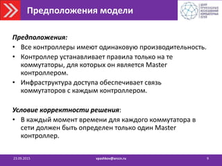 Предположения модели
Предположения:
• Все контроллеры имеют одинаковую производительность.
• Контроллер устанавливает правила только на те
коммутаторы, для которых он является Master
контроллером.
• Инфраструктура доступа обеспечивает связь
коммутаторов с каждым контроллером.
Условие корректности решения:
• В каждый момент времени для каждого коммутатора в
сети должен быть определен только один Master
контроллер.
23.09.2015 vpashkov@arccn.ru 9
 