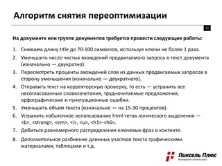 Алгоритм снятия переоптимизации
21
На документе или группе документов требуется провести следующие работы:
1. Снижаем длину title до 70-100 символов, используя ключи не более 1 раза.
2. Уменьшить число чистых вхождений продвигаемого запроса в текст документа
(изначально — двукратно).
3. Пересмотреть проценты вхождений слов из данных продвигаемых запросов в
сторону уменьшения (изначально — двукратного).
4. Отправить текст на корректорскую проверку, то есть — устранить все
несогласованные словосочетания, трудночитаемые предложения,
орфографические и пунктуационные ошибки.
5. Уменьшить объем текста (изначально — на 15-30 процентов).
6. Устранить избыточное использование html-тегов логического выделения —
<b>, <strong>, <em>, <i>, <u>, <h1>-<h6>.
7. Добиться равномерного распределения ключевых фраз в контенте.
8. Дополнительное разбиение длинных участков текста графическими
материалами, таблицами и т.д.
 