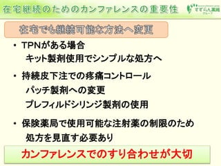 • ＴＰＮがある場合
キット製剤使用でシンプルな処方へ
• 持続皮下注での疼痛コントロール
パッチ製剤への変更
プレフィルドシリンジ製剤の使用
• 保険薬局で使用可能な注射薬の制限のため
処方を見直す必要あり
カンファレンスでのすり合わせが大切
 