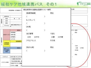 安佐医師会 在宅緩和ケア地域連携パス
専門医施設退院時
主治医氏名
□ 安佐市民病院 □ 広島共立病院 主治医
連絡先 ℡ fax
患
者
情
報
患者氏名 患者 I D
特記事項
性別 男 ・ 女 年齢 歳 生年月日 Ｔ Ｓ Ｈ 年 月 日
住所
病名
アウトカム
患者と家族が安心して在宅で過ごすことができ
る
パス開始日 平成 年 月 日
在
宅
医
療
チ
ー
ム
在宅サービス
施設名 電話番号 担当者 現在使用中の薬剤は医師サマリー参照
訪問看護 [医療用麻薬] 用法
訪問介護 （ ）
訪問薬局 [レスキュー]
ケアマネ （ ）
訪問診療
担当施設
医療機関名 電話番号 担当者 [外用]
平日 （ ）
夜間・休日 自己管理 １包化
緊急バック
ベッド病院・
施設
施設名 電話番号 担当者 □可 □不可 □要 □不要
平日 アドヒアランス その他
夜間・休日
[抗がん剤] 用法
バリアンス 在宅で過ごすことができない （ ）
バリアンス項目
パス継続の検討事項
（下記の事項の場合、患者・家族・各施設間で相談する）
□症状マネジメント困難 □病状の悪化
□サポート困難 □その他（ )
 