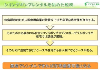 そのために退院できないケースや在宅から再入院になるケースがある。
そのために必要なPCA付きシリンジポンプやディスポーザブルポンプが
在宅では調達が困難。
疼痛緩和のために医療用麻薬の持続皮下注が必要な患者様が存在する。
 