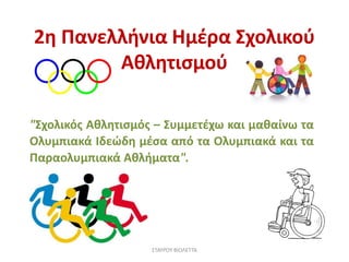 2η Πανελλήνια Ημέρα Σχολικού
Αθλητισμού
"Σχολικός Αθλητισμός – Συμμετέχω και μαθαίνω τα
Ολυμπιακά Ιδεώδη μέσα από τα Ολυμπιακά και τα
Παραολυμπιακά Αθλήματα".
ΣΤΑΥΡΟΥ ΒΙΟΛΕΤΤΑ
 