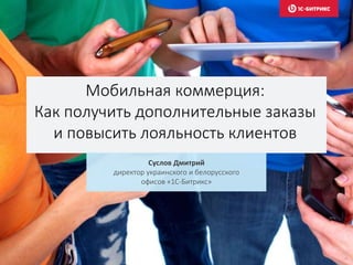 Мобильная коммерция:
Как получить дополнительные заказы
и повысить лояльность клиентов
Суслов Дмитрий
директор украинского и белорусского
офисов «1С-Битрикс»
 