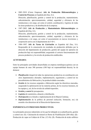 3
 2003–2010 (Cierre Empresa): Jefe de Producción Hidrometalúrgica y
Control de Procesos en Española del Zinc, S.A.
Dirección, planificación, gestión y control de la producción, mantenimiento,
subcontratación, aprovisionamiento, calidad, seguridad y eficiencia de las
instalaciones a mi cargo, así como el control, coordinación y logística de todas
las áreas productivas y de distribución de la empresa.
 1987–2003: Jefe de Producción y Mantenimiento Hidrometalúrgico en
Española del Zinc, S.A.
Dirección, planificación, gestión y control de la producción, mantenimiento,
subcontratación, aprovisionamiento, calidad, seguridad y eficiencia de las
instalaciones a mi cargo, así como el asesoramiento en nuevas inversiones y
cooperación activa con el departamento de I+D+i.
 1984–1987: Jefe de Turno de Lixiviación en Española del Zinc, S.A.
Responsable de la consecución de resultados de producción definidos por la
dirección del departamento de producción, gestión del equipo de operarios de
producción bajo mi responsabilidad, asegurando el correcto funcionamiento del
proceso productivo y los niveles de producción establecidos.
ACTIVIDADES:
Entre las principales actividades desarrolladas en empresa metalúrgica-química con un
equipo humano de unas 300 personas (180 bajo mi responsabilidad directa), he de
destacar:
 Planificación integral de todas las operaciones productivas en coordinación con
otros departamentos afectados, implementación, seguimiento y control de los
procedimientos de fabricación y las productividades asociadas.
 Gestión de los recursos asignados a fabricación según las directrices marcadas,
asegurando la optimización de las materias primas, de los recursos humanos, de
los equipos y, así, de los niveles de calidad requeridos.
 Gestión y control de presupuestos.
 Logística de suministros, almacén y distribución.
 Participación en el diseño e implementación de la Mejora Continua.
 Implementación de la política de personal (selección, formación, etc.) de
acuerdo a las directrices de la Dirección de Operaciones.
EXPERIENCIA EN PROCESOS PRODUCTIVOS:
Los principales procesos industriales en los que he trabajado en su planificación, gestión
y control son: (1).- Calcinación de mineral en Horno de Fluidificación (260 t/día). (2).-
Producción de vapor en Caldera de 42 bar. (12 t/h). (3).- Producción de ácido sulfúrico
 
