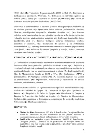 4
(254,4 t/día). (4).- Tratamiento de aguas residuales (1.000 m3
/día). (5).- Lixiviación y
purificación de calcinas (1.500 m3
/día). (6).- Extracción con solventes orgánicos de
metales (20.000 t/año). (7).- Electrolisis de sulfatos (50.000 t/año). (8).- Fusión en
Hornos de inducción y moldeo de aleaciones (50.000 t/año).
Destacando el conocimiento de la dinámica y cálculo de los principales parámetros de
los distintos procesos: (a).- Operaciones físicas unitarias (sedimentación, flotación,
filtración, centrifugación, evaporación, adsorción, aireación, etc.). (b).- Procesos
químicos unitarios (neutralización, precipitación, coagulación y floculación, oxidación-
reducción, procesos electroquímicos, extracción con disolventes, intercambio iónico,
desinfección, etc.). (c).- Procesos biológicos unitarios (tratamientos aerobios,
anaerobios y anóxicos). (d).- Incineración de residuos y su problemática
medioambiental. (e).- Vertido y almacenamiento controlado de residuos (especialmente
como jarofix). (f).- Auditorias de residuos (propósito y ventajas, alcance, elementos
esenciales, metodología y gestión).
EXPERIENCIA EN MANTENIMIENTO Y PROGRAMACIÓN DE PARADAS:
(1).- Planificación y coordinación de las labores de mantenimiento mecánico, eléctrico e
instrumentación (tanto preventivo, predictivo, correctivo como legal), dirigiendo y
coordinando el equipo de profesionales a mi cargo, responsabilizándome también de la
gestión del almacén y de los servicios generales de la planta. (2).- Implementación del
Plan de Mantenimiento basado en RCM y TPM. (3).- Implantación GMAO y
conocimiento de SAP (integrado sistema ERP). (4).- Auditorías Técnicas y de Gestión
de Mantenimiento. (5).- Organización, planificación y optimización de paradas
mensuales, cuatrimestrales y anuales.
Matizando la utilización de las siguientes técnicas específicas de mantenimiento: (a).-
Análisis de Fiabilidad de Equipos. (b).- Alineación de Ejes. (c).- Equilibrado de
Rotores. (d).- Diagnóstico de Fallos en Equipos. (e).- Mecanismos de Desgaste y
Técnicas de Protección. (f).- Análisis de Averías. (g).- Técnicas de Mantenimiento
Predictivo. (h).- Análisis de la degradación y contaminación del aceite. (i).- Análisis de
Vibraciones. (j).- Planificación de tareas.
PROYECTOS:
 Ciudad del Zinc: Presupuesto: 100 MM €. Localización: Cartagena (Murcia).
Planta de fabricación de zinc electrolítico de alta pureza, mediante la
valorización de residuos, basada en la extracción por solventes orgánicos.
 Purificación en múltiples etapas: Presupuesto: 300.000 €. Localización;
Cartagena (Murcia). Desarrollo de la purificación en múltiples etapas del
electrolito de zinc para obtención de un cemento rico en cobre y otros cementos
de cadmio, cobalto y níquel.
 