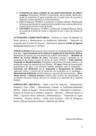 5
 Tratamiento de aguas residuales de una planta mineralúrgica de sulfuros
complejos: Presupuesto: 500.000 €. Localización: Sur de España. Definición y
diseño de tratamiento de aguas residuales con el menor coste, de inversión y
operación, y plenas garantías en su funcionamiento.
 LAF: Presupuesto: 500.000 €. Localización: Cartagena (Murcia). Modificación
del proceso jarosita para la recuperación de cementos ricos en plomo-plata de los
residuos de la lixiviación neutra de blenda.
 EXCINRES: Presupuesto: 10 MM €. Localización: Cartagena (Murcia). Puesta
en marcha de la planta de lavado y extracción de zinc a partir de residuos de
jarosita.
ACTIVIDADES COMPLEMENTARIAS: - Profesor en Cursos de Operador de
Planta Química y Mantenimiento en Instalaciones Industriales. - Desarrollo de
programas para el Control de Procesos. - Participación redacción Estudio de Impacto
Territorial (Modificación nº 130 PGC).
PUBLICACIONES: Publicación de varios artículos con certificado ISSN en Emagister
& Scribd: - Aprovechamiento de los Sulfuros Complejos de la Faja Pirítica Ibérica:
Descripción del proceso de concentración de sulfuros polimetálicos. - Reciclado de
Polvos de Acerías (Óxidos de Zinc): Principales procesos empleados en la
recuperación de metales a partir de polvos de acería (EAFD). - Ácido Sulfúrico
(Tostación de Blenda/Esfalerita): Principales características del ácido sulfúrico y su
producción a partir de minerales de zinc (blenda). - El Agua: Estudio de las principales
características del agua y los diferentes métodos empleados para su tratamiento. -
Extracción con Disolventes en la Separación y Recuperación de Metales:
Aplicación teórica y práctica de la extracción con disolventes en la metalurgia. -
Mantenimiento Industrial: Gestión, técnicas y ejecución del mantenimiento. - Boro.
Menas bóricas e industria boratera: Estudio sobre el boro, sus generalidades, los
yacimientos de menas bóricas, procesos de refinado y el panorama de la industria
boratera.
FORMACCIÓN ADICIONAL: - Inglés a nivel de traducción. - Mantenimiento
Productivo Total (TPM). - Mantenimiento Centrado en Fiabilidad/Confiabilidad
(RCM). - Trabajo en Equipo. - Técnicas de Reuniones. - Metrología y Calibración. -
Sistemas de Gestión de la Calidad y Auditoría. - Ofimática. - Microsoft Project (o
MSP). - Ingeniería Medio Ambiental e Hidrometalúrgica. - Tratamiento de Aguas
Residuales. - Primeros Auxilios. - Lucha contra Incendios. - Plan de Emergencia
Interior y Riesgos Laborales en Minería. - Operación de Calderas.
Antonio Ros Moreno
 