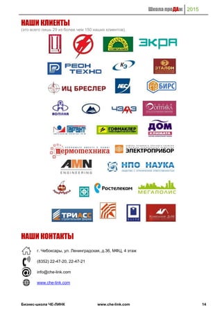 Школа проДАж 2015
Бизнес-школа ЧЕ-ЛИНК www.che-link.com 14
НАШИ КЛИЕНТЫ
(это всего лишь 29 из более чем 150 наших клиентов)
НАШИ КОНТАКТЫ
г. Чебоксары, ул. Ленинградская, д.36, МФЦ, 4 этаж
(8352) 22-47-20, 22-47-21
info@che-link.com
www.che-link.com
 
