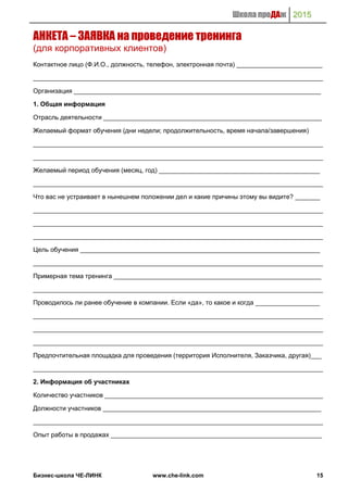 Школа проДАж 2015
Бизнес-школа ЧЕ-ЛИНК www.che-link.com 15
АНКЕТА – ЗАЯВКА на проведение тренинга
(для корпоративных клиентов)
Контактное лицо (Ф.И.О., должность, телефон, электронная почта) ________________________
_________________________________________________________________________________
Организация _____________________________________________________________________
1. Общая информация
Отрасль деятельности _____________________________________________________________
Желаемый формат обучения (дни недели; продолжительность, время начала/завершения)
_________________________________________________________________________________
_________________________________________________________________________________
Желаемый период обучения (месяц, год) _____________________________________________
_________________________________________________________________________________
Что вас не устраивает в нынешнем положении дел и какие причины этому вы видите? _______
_________________________________________________________________________________
_________________________________________________________________________________
_________________________________________________________________________________
Цель обучения ___________________________________________________________________
_________________________________________________________________________________
Примерная тема тренинга __________________________________________________________
_________________________________________________________________________________
Проводилось ли ранее обучение в компании. Если «да», то какое и когда __________________
_________________________________________________________________________________
_________________________________________________________________________________
_________________________________________________________________________________
Предпочтительная площадка для проведения (территория Исполнителя, Заказчика, другая)___
_________________________________________________________________________________
2. Информация об участниках
Количество участников _____________________________________________________________
Должности участников _____________________________________________________________
_________________________________________________________________________________
Опыт работы в продажах ___________________________________________________________
 