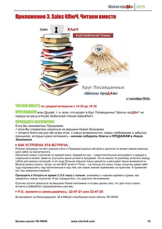 Школа проДАж 2015
Бизнес-школа ЧЕ-ЛИНК www.che-link.com 18
Приложение 3. Sales КЛюЧ. Читаем вместе
с 1 октября 2015г.
ЧИТАЕМ ВМЕСТЕ по средам/четвергам с 16:30 до 18:30
ПРИГЛАШАЕМ‬всех Друзей, т. е. всех, кто входит в Круг Посвященных "Школы проДАж" на
первую встречу в Клубе Любителей Чтения SalesКЛюЧ.
ПРИХОДИТЕ (БЕСПЛАТНО)
Если Вы занимаетесь Продажами
+ если Вы стремитесь оказаться на вершине Новой Экономики
+ читаете Книги как раз обо всем этом: о новых возможностях, новых требованиях и забытых
принципах, которые нужно вспомнить - начнем собирать Ключи к ПРОДАЖАМ в Новой
Экономике.
▶ КАК УСТРОЕНА ЭТА ВСТРЕЧА:
Разные продавцы читают разные книги о Продажах разных авторов и делятся со всеми самым важным
(для себя) из прочитанного.
Несколько новых стратегий из каждой книги. Каждая из них – самостоятельный инструмент и каждая в
отдельности может заметно улучшить ваши успехи в продажах. Но их можно по-разному сочетать между
собой для разных ситуаций, и это еще больше повысит вашу ценность и расширит ваши возможности.
Многое можно узнать, читая, но как ВСЁ успеть? Плюс – на пользу это лишь тогда, когда мы даем себе
труд поразмыслить над прочитанным и над тем, как новое знание применимо на практике. А применяя
его, мы совершенствуемся.
Приходите и Потратьте время (1,5-2 часа) с толком: знакомясь с новыми идеями и думая, как
применить новые стратегии. И вы порадуетесь, что уделили ей внимание.
Если вы хотите оказаться на вершине Новой экономики и готовы делать все, что для этого нужно,
встречи в SalesКЛюч предназначены для вас.
▶ P.S. звоните и записывайтесь: 22-47-21 или 22-47-20
Встречаемся на Ленинградской, 36 в МФЦ/4 этаж/Бизнес-класс Школы ЧЕ-ЛИНК
 
