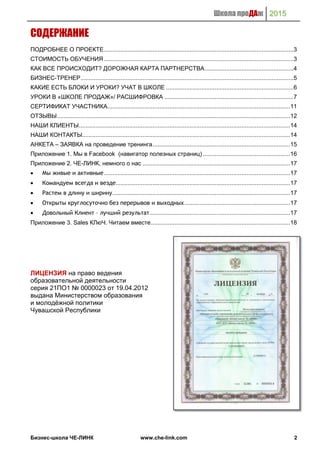 Школа проДАж 2015
Бизнес-школа ЧЕ-ЛИНК www.che-link.com 2
СОДЕРЖАНИЕ
ПОДРОБНЕЕ О ПРОЕКТЕ.................................................................................................................3
СТОИМОСТЬ ОБУЧЕНИЯ .................................................................................................................3
КАК ВСЕ ПРОИСХОДИТ? ДОРОЖНАЯ КАРТА ПАРТНЕРСТВА.....................................................4
БИЗНЕС-ТРЕНЕР...............................................................................................................................5
КАКИЕ ЕСТЬ БЛОКИ И УРОКИ? УЧАТ В ШКОЛЕ ............................................................................6
УРОКИ В «ШКОЛЕ ПРОДАЖ»/ РАСШИФРОВКА .............................................................................7
СЕРТИФИКАТ УЧАСТНИКА.............................................................................................................11
ОТЗЫВЫ...........................................................................................................................................12
НАШИ КЛИЕНТЫ..............................................................................................................................14
НАШИ КОНТАКТЫ............................................................................................................................14
АНКЕТА – ЗАЯВКА на проведение тренинга..................................................................................15
Приложение 1. Мы в Facebook (навигатор полезных страниц) ....................................................16
Приложение 2. ЧЕ-ЛИНК, немного о нас ........................................................................................17
 Мы живые и активные...............................................................................................................17
 Командуем всегда и везде........................................................................................................17
 Растем в длину и ширину..........................................................................................................17
 Открыты круглосуточно без перерывов и выходных...............................................................17
 Довольный Клиент – лучший результат....................................................................................17
Приложение 3. Sales КЛюЧ. Читаем вместе...................................................................................18
ЛИЦЕНЗИЯ на право ведения
образовательной деятельности
серия 21ПО1 № 0000023 от 19.04.2012
выдана Министерством образования
и молодёжной политики
Чувашской Республики
 