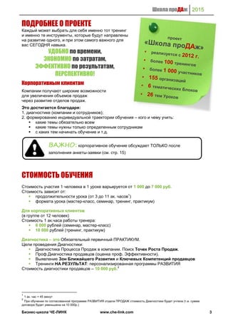 Школа проДАж 2015
Бизнес-школа ЧЕ-ЛИНК www.che-link.com 3
ПОДРОБНЕЕ О ПРОЕКТЕ
Каждый может выбрать для себя именно тот тренинг
и именно те инструменты, которые будут направлены
на развитие одного, и при этом самого важного для
вас СЕГОДНЯ навыка.
УДОБНО по времени,
ЭКОНОМНО по затратам,
ЭФФЕКТИВНО по результатам,
ПЕРСПЕКТИВНО!
Корпоративным клиентам
Компании получают широкие возможности
для увеличения объемов продаж
через развитие отделов продаж.
Это достигается благодаря:
1. диагностике (компании и сотрудников);
2. формированию индивидуальной траектории обучения – кого и чему учить:
 какие темы обязательно всем
 какие темы нужны только определенным сотрудникам
 с каких тем начинать обучение и т.д.
СТОИМОСТЬ ОБУЧЕНИЯ
Стоимость участия 1 человека в 1 уроке варьируется от 1 000 до 7 000 руб.
Стоимость зависит от:
 продолжительности урока (от 3 до 11 ак. часов1
)
 формата урока (мастер-класс, семинар, тренинг, практикум)
Для корпоративных клиентов
(в группе от 12 человек)
Стоимость 1 ак.часа работы тренера:
 6 000 рублей (семинар, мастер-класс)
 10 000 рублей (тренинг, практикум)
Диагностика – это Обязательный первичный ПРАКТИКУМ.
Цели проведения Диагностики:
 Диагностика Процесса Продаж в компании. Поиск Точек Роста Продаж.
 Проф.Диагностика продавцов (оценка проф. Эффективности).
 Выявление Зон Ближайшего Развития и Ключевых Компетенций продавцов
 Тренинги НА РЕЗУЛЬТАТ: персонализированная программы РАЗВИТИЯ
Стоимость диагностики продавцов – 10 000 руб.2
1
1 ак. час = 45 минут
2
При обучении по согласованной программе РАЗВИТИЯ отдела ПРОДАЖ стоимость Диагностики будет учтена (т.е. сумма
договора будет уменьшена на 10 000р.)
ВАЖНО: корпоративное обучение обсуждает ТОЛЬКО после
заполнения анкеты-заявки (см. стр. 15)
 