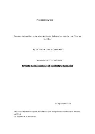 POSITION PAPER
The Association of Comprehensive Studies for Independence of the Lew Chewans
(ACSILs)
By Dr. YASUKATSU MATSUSHIMA
Before the UNITED NATIONS
Towards the Independence of the Ryukyus (Okinawa)
29 September 2015
The Association of Comprehensive Studiesfor Independence of the Lew Chewans
(ACSILs)
Dr. Yasukatsu Matsushima
 
