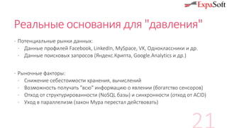 Реальные основания для "давления"
· Потенциальные рынки данных:
· Данные профилей Facebook, LinkedIn, MySpace, VK, Одноклассники и др.
· Данные поисковых запросов (Яндекс.Крипта, Google.Analytics и др.)
· Рыночные факторы:
· Снижение себестоимости хранения, вычислений
· Возможность получать "всю" информацию о явлении (богатство сенсоров)
· Отход от структурированности (NoSQL базы) и синхронности (отход от ACID)
· Уход в параллелизм (закон Мура перестал действовать)
 