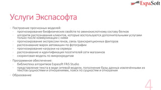 Услуги Экспасофта
· Построение прогнозных моделей:
· прогнозирование биофизических свойств по аминокислотному составу белков
· алгоритм распознавания клиентов, которые воспользуются дополнительными услугами
только после коммуникации с ними
· прогнозирование экспрессии генов, связь транскрипционных факторов
· распознавание марок автомашин по фотографии
· прогнозирование нагрузки на сервера
· распознавание и идентификация посетителей сети магазинов
· скоринговая модель по микрокредитам
· Программное обеспечение:
· библиотека алгоритмов Expasoft FRiS Studio
· представление текста в виде сетевой модели, пополнение базы данных извлечёнными из
текстов сущностями и отношениями, поиск по сущностям и отношения
· Образование
 