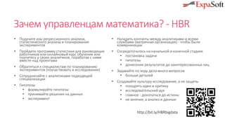 Зачем управленцам математика? - HBR
• Подучите азы регрессионного анализа,
статистического анализа и планирования
экспериментов
• Пройдите программу статистики для руководящих
работников или онлайновый курс обучения или
поучитесь у своих аналитиков, поработав с ними
вместе над проектами
• Обратиться к специалистам по планированию
экспериментов (поучаствовать в исследовании)
• Сотрудничайте с аналитиками подходящей
специализации
• Гипотезы
• формулируйте гипотезы
• принимайте решения на данных
• эксперимент
• Наладить контакты между аналитиками и всеми
службами (матричная организация) - чтобы были
коммуникации
• Сосредоточьтесь на начальной и конечной стадиях
• постановка задачи
• гипотезы
• донесение результатов до заинтересованных лиц
• Задавайте по ходу дела много вопросов
• больше деталей
• Создавайте культуру исследования, а не защиты
• поощрять идеи и критику
• исследовательский дух
• главное - докопаться до истины
• не мнения, а анализ и данные
http://bit.ly/HBRbigdata
 