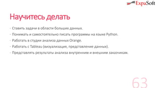 Научитесь делать
· Ставить задачи в области больших данных.
· Понимать и самостоятельно писать программы на языке Python.
· Работать в студии анализа данных Orange.
· Работать с Tableau (визуализация, представление данных).
· Представлять результаты анализа внутренним и внешним заказчикам.
 