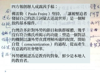 四方報創辦人成露茜手稿：
佛雷勒（ Paulo Freire ）堅持，「讓被壓迫者
發展自己的語言詞彙去述說世界」是一個解
放的基本條件。
台灣許多針對外勞的節目和族群媒體，幾乎
沒有符合佛氏所揭示的功能：塑造一個對話
的機制以讓外勞真實理解所處的現實，開始
自覺（ conscientization ）的過程，從而產生
有意義的社會變革。
外勞總被認為是教育的對象，鮮少是本地人
的教育者。
 
