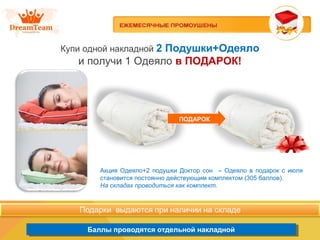 Продукция из Южной Кореи
Баллы проводятся отдельной накладнойБаллы проводятся отдельной накладной
Купи одной накладной 2 Подушки+Одеяло
и получи 1 Одеяло в ПОДАРОК!
ПОДАРОК
Акция Одеяло+2 подушки Доктор сон – Одеяло в подарок с июля
становится постоянно действующим комплектом (305 баллов).
На складах проводиться как комплект.
 