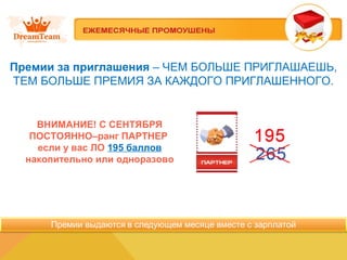 Премии за приглашения – ЧЕМ БОЛЬШЕ ПРИГЛАШАЕШЬ,
ТЕМ БОЛЬШЕ ПРЕМИЯ ЗА КАЖДОГО ПРИГЛАШЕННОГО.
ВНИМАНИЕ! C СЕНТЯБРЯ
ПОСТОЯННО–ранг ПАРТНЕР
если у вас ЛО 195 баллов
накопительно или одноразово
 
