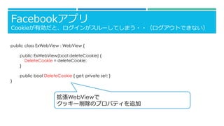 Facebookアプリ
Cookieが有効だと、ログインがスルーしてしまう・・（ログアウトできない）
public class ExWebView : WebView {
public ExWebView(bool deleteCookie) {
DeleteCookie = deleteCookie;
}
public bool DeleteCookie { get; private set; }
}
拡張WebViewで
クッキー削除のプロパティを追加
 