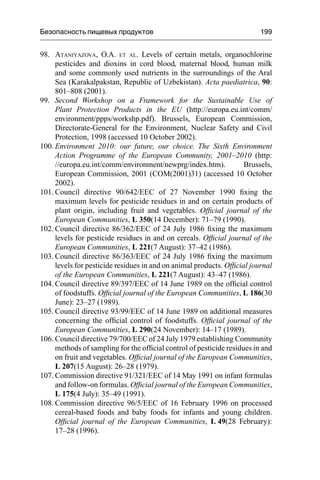 Безопасность пищевых продуктов 199
98. ATANIYAZOVA, O.A. ET AL. Levels of certain metals, organochlorine
pesticides and dioxins in cord blood, maternal blood, human milk
and some commonly used nutrients in the surroundings of the Aral
Sea (Karakalpakstan, Republic of Uzbekistan). Acta paediatrica, 90:
801–808 (2001).
99. Second Workshop on a Framework for the Sustainable Use of
Plant Protection Products in the EU (http://europa.eu.int/comm/
environment/ppps/workshp.pdf). Brussels, European Commission,
Directorate-General for the Environment, Nuclear Safety and Civil
Protection, 1998 (accessed 10 October 2002).
100. Environment 2010: our future, our choice. The Sixth Environment
Action Programme of the European Community, 2001–2010 (http:
//europa.eu.int/comm/environment/newprg/index.htm). Brussels,
European Commission, 2001 (COM(2001)31) (accessed 10 October
2002).
101. Council directive 90/642/EEC of 27 November 1990 ﬁxing the
maximum levels for pesticide residues in and on certain products of
plant origin, including fruit and vegetables. Ofﬁcial journal of the
European Communities, L 350(14 December): 71–79 (1990).
102. Council directive 86/362/EEC of 24 July 1986 ﬁxing the maximum
levels for pesticide residues in and on cereals. Ofﬁcial journal of the
European Communities, L 221(7 August): 37–42 (1986).
103. Council directive 86/363/EEC of 24 July 1986 ﬁxing the maximum
levels for pesticide residues in and on animal products. Ofﬁcial journal
of the European Communities, L 221(7 August): 43–47 (1986).
104. Council directive 89/397/EEC of 14 June 1989 on the ofﬁcial control
of foodstuffs. Ofﬁcial journal of the European Communities, L 186(30
June): 23–27 (1989).
105. Council directive 93/99/EEC of 14 June 1989 on additional measures
concerning the ofﬁcial control of foodstuffs. Ofﬁcial journal of the
European Communities, L 290(24 November): 14–17 (1989).
106. Council directive 79/700/EEC of 24 July 1979 establishing Community
methods of sampling for the ofﬁcial control of pesticide residues in and
on fruit and vegetables. Ofﬁcial journal of the European Communities,
L 207(15 August): 26–28 (1979).
107. Commission directive 91/321/EEC of 14 May 1991 on infant formulas
and follow-on formulas. Ofﬁcial journal of the European Communities,
L 175(4 July): 35–49 (1991).
108. Commission directive 96/5/EEC of 16 February 1996 on processed
cereal-based foods and baby foods for infants and young children.
Ofﬁcial journal of the European Communities, L 49(28 February):
17–28 (1996).
 