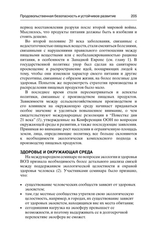 Продовольственная безопасность и устойчивое развитие 205
период восстановления разрухи после второй мировой войны.
Мыслилось, что продукты питания должны быть в изобилии и
стоить дешево.
Во второй половине 20 века заболевания, связанные с
недостаточностью пищевых веществ,стали сменяться болезнями,
связанными с нарушениями правильного соотношения между
пищевыми веществами или с несбалансированностью рациона
питания, в особенности в Западной Европе (см. главу 1). В
государственной политике упор был сделан на санитарное
просвещение и распространение идей, поощряющих людей к
тому, чтобы они изменяли характер своего питания и другие
стереотипы, связанные с образом жизни, на более полезные для
здоровья. Попыток же пересмотреть стратегии производства и
распределения пищевых продуктов было мало.
В последнее время стали пересматриваться и аспекты
политики, связанные с производством пищевых продуктов.
Зависимости между сельскохозяйственным производством и
его влиянием на окружающую среду начинает придаваться
особое значение и уделяться повышенное внимание, о чем
свидетельствуют международные резолюции в “Повестке дня
21 века” (1), утвержденные на Конференции ООН по вопросам
окружающей среды и развития, а также последующие заявления.
Принимая во внимание рост населения и ограниченную площадь
земли, лица, определяющие политику, все больше склоняются
к необходимости экологически комплексного подхода к
производству пищевых продуктов.
ЗДОРОВЬЕ И ОКРУЖАЮЩАЯ СРЕДА
На международном семинаре по вопросам экологии и здоровья
ВОЗ признала необходимость более детального анализа связей
между поддержанием экологической целостности и охраной
здоровья человека (2). Участниками семинара было признано,
что:
• существование человеческих сообществ зависит от здоровых
экосистем;
• там, где местные сообщества утратили свою экологическую
целостность, например, в городах, их существование зависит
от здоровых экосистем, находящихся вне их места обитания;
• сегодняшняя нагрузка на экосферу превышает ее
возможности, и поэтому выдерживать ее в долгосрочной
перспективе экосфера не сможет.
 