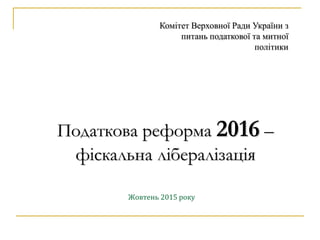 Податкова реформа 2016 –
фіскальна лібералізація
Жовтень 2015 року
Комітет Верховної Ради України з
питань податкової та митної
політики
 